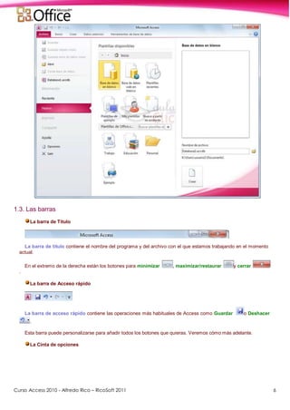 Curso Access 2010 - Alfredo Rico – RicoSoft 2011 6
1.3. Las barras
La barra de Título
La barra de título contiene el nombre del programa y del archivo con el que estamos trabajando en el momento
actual.
En el extremo de la derecha están los botones para minimizar , maximizar/restaurar y cerrar
.
La barra de Acceso rápido
La barra de acceso rápido contiene las operaciones más habituales de Access como Guardar o Deshacer
.
Esta barra puede personalizarse para añadir todos los botones que quieras. Veremos cómo más adelante.
La Cinta de opciones
 