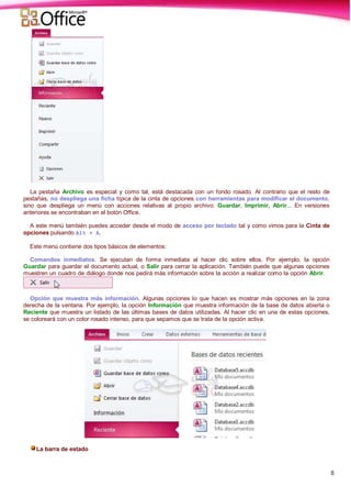8
La pestaña Archivo es especial y como tal, está destacada con un fondo rosado. Al contrario que el resto de
pestañas, no despliega una ficha típica de la cinta de opciones con herramientas para modificar el documento,
sino que despliega un menú con acciones relativas al propio archivo: Guardar, Imprimir, Abrir... En versiones
anteriores se encontraban en el botón Office.
A este menú también puedes acceder desde el modo de acceso por teclado tal y como vimos para la Cinta de
opciones pulsando Alt + A.
Este menú contiene dos tipos básicos de elementos:
Comandos inmediatos. Se ejecutan de forma inmediata al hacer clic sobre ellos. Por ejemplo, la opción
Guardar para guardar el documento actual, o Salir para cerrar la aplicación. También puede que algunas opciones
muestren un cuadro de diálogo donde nos pedirá más información sobre la acción a realizar como la opción Abrir.
Opción que muestra más información. Algunas opciones lo que hacen es mostrar más opciones en la zona
derecha de la ventana. Por ejemplo, la opción Información que muestra información de la base de datos abierta o
Reciente que muestra un listado de las últimas bases de datos utilizadas. Al hacer clic en una de estas opciones,
se coloreará con un color rosado intenso, para que sepamos que se trata de la opción activa.
La barra de estado
 