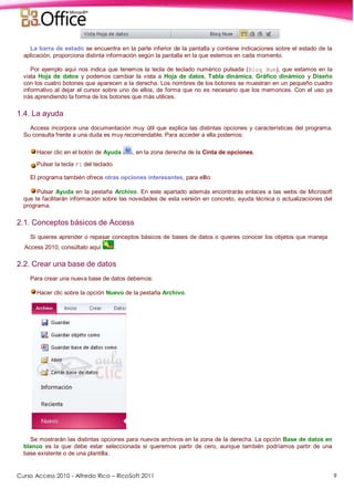 Curso Access 2010 - Alfredo Rico – RicoSoft 2011 9
La barra de estado se encuentra en la parte inferior de la pantalla y contiene indicaciones sobre el estado de la
aplicación, proporciona distinta información según la pantalla en la que estemos en cada momento.
Por ejemplo aquí nos indica que tenemos la tecla de teclado numérico pulsada (Bloq Num), que estamos en la
vista Hoja de datos y podemos cambiar la vista a Hoja de datos, Tabla dinámica, Gráfico dinámico y Diseño
con los cuatro botones que aparecen a la derecha. Los nombres de los botones se muestran en un pequeño cuadro
informativo al dejar el cursor sobre uno de ellos, de forma que no es necesario que los memorices. Con el uso ya
irás aprendiendo la forma de los botones que más utilices.
1.4. La ayuda
Access incorpora una documentación muy útil que explica las distintas opciones y características del programa.
Su consulta frente a una duda es muy recomendable. Para acceder a ella podemos:
Hacer clic en el botón de Ayuda , en la zona derecha de la Cinta de opciones.
Pulsar la tecla F1 del teclado.
El programa también ofrece otras opciones interesantes, para elllo:
Pulsar Ayuda en la pestaña Archivo. En este apartado además encontrarás enlaces a las webs de Microsoft
que te facilitarán información sobre las novedades de esta versión en concreto, ayuda técnica o actualizaciones del
programa.
2.1. Conceptos básicos de Access
Si quieres aprender o repasar conceptos básicos de bases de datos o quieres conocer los objetos que maneja
Access 2010, consúltalo aquí .
2.2. Crear una base de datos
Para crear una nueva base de datos debemos:
Hacer clic sobre la opción Nuevo de la pestaña Archivo.
Se mostrarán las distintas opciones para nuevos archivos en la zona de la derecha. La opción Base de datos en
blanco es la que debe estar seleccionada si queremos partir de cero, aunque también podríamos partir de una
base existente o de una plantilla.
 
