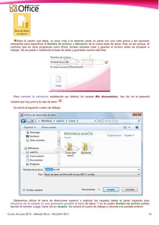 Curso Access 2010 - Alfredo Rico – RicoSoft 2011 10
Elijas la opción que elijas, un poco más a la derecha verás un panel con una vista previa y las opciones
necesarias para especificar el Nombre de archivo y Ubicación de la nueva base de datos. Ésto es así porque, al
contrario que en otros programas como Word, Access necesita crear y guardar el archivo antes de empezar a
trabajar. No se puede ir realizando la base de datos y guardarla cuando esté lista.
Para cambiar la ubicación establecida por defecto (la carpeta Mis documentos), haz clic en la pequeña
carpeta que hay junto a la caja de texto .
Se abrirá el siguiente cuadro de diálogo:
Deberemos utilizar la barra de direcciones superior o explorar las carpetas desde el panel izquierdo para
situarnos en la carpeta en que queramos guardar la base de datos. Y en el cuadro Nombre de archivo podrás
escribir el nombre. Luego, hacer clic en Aceptar. Se cerrará el cuadro de diálogo y volverás a la pantalla anterior.
 