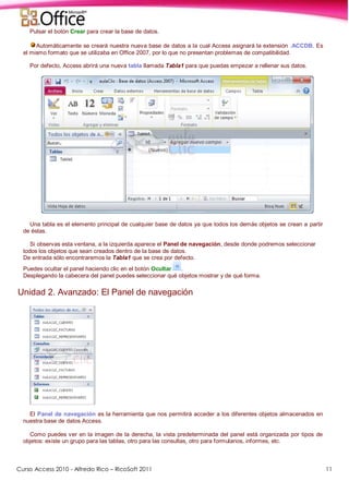 Curso Access 2010 - Alfredo Rico – RicoSoft 2011 11
Pulsar el botón Crear para crear la base de datos.
Automáticamente se creará nuestra nueva base de datos a la cual Access asignará la extensión .ACCDB. Es
el mismo formato que se utilizaba en Office 2007, por lo que no presentan problemas de compatibilidad.
Por defecto, Access abrirá una nueva tabla llamada Tabla1 para que puedas empezar a rellenar sus datos.
Una tabla es el elemento principal de cualquier base de datos ya que todos los demás objetos se crean a partir
de éstas.
Si observas esta ventana, a la izquierda aparece el Panel de navegación, desde donde podremos seleccionar
todos los objetos que sean creados dentro de la base de datos.
De entrada sólo encontraremos la Tabla1 que se crea por defecto.
Puedes ocultar el panel haciendo clic en el botón Ocultar .
Desplegando la cabecera del panel puedes seleccionar qué objetos mostrar y de qué forma.
Unidad 2. Avanzado: El Panel de navegación
El Panel de navegación es la herramienta que nos permitirá acceder a los diferentes objetos almacenados en
nuestra base de datos Access.
Como puedes ver en la imagen de la derecha, la vista predeterminada del panel está organizada por tipos de
objetos: existe un grupo para las tablas, otro para las consultas, otro para formularios, informes, etc.
 