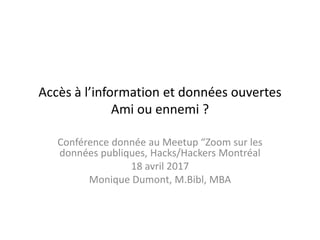 Accès à l’information et données ouvertes
Ami ou ennemi ?
Conférence donnée au Meetup “Zoom sur les
données publiques, Hacks/Hackers Montréal
18 avril 2017
Monique Dumont, M.Bibl, MBA
 