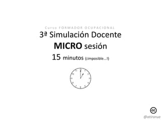 Curso FORMADOR OCUPACIONAL

3ª Simulación Docente
    MICRO sesión
    15 minutos (¡imposible...!)




                                  @atirorua
 