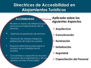  Proveer un marco de referencia que
promueva el mejoramiento de los
servicios.
 Optimizar la prestación de servicios
 Promover de manera integral la
satisfacción de todos los usuarios
 Proponer alternativas para lograr la
inclusión de la totalidad de los
usuarios.
 Concientizar y capacitar los recursos
humanos de la organización y de los
diversos actores involucrados
Aplicada sobre los
siguientes Aspectos
 Arquitectura
 Comunicación
 Iluminación
 Señalización
 Seguridad
 Capacitación del Personal
ACCESIBILIDAD
Directrices de Accesibilidad en
Alojamientos Turísticos
 