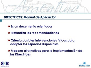 DIRECTRICES: Manual de AplicaciónDIRECTRICES: Manual de Aplicación
Es un documento orientador
Profundiza las recomendaciones
Propone alternativas para la implementación de
las Directrices
Orienta posibles intervenciones físicas para
adaptar los espacios disponibles
 
