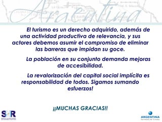 El turismo es un derecho adquirido, además de
una actividad productiva de relevancia, y sus
actores debemos asumir el compromiso de eliminar
las barreras que impidan su goce.
La población en su conjunto demanda mejoras
de accesibilidad.
La revalorización del capital social implícita es
responsabilidad de todos. Sigamos sumando
esfuerzos!
¡¡MUCHAS GRACIAS!!
 