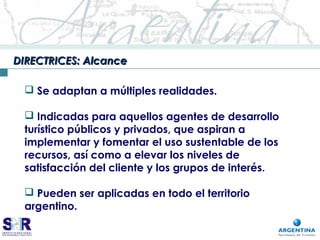 DIRECTRICES: AlcanceDIRECTRICES: Alcance
 Se adaptan a múltiples realidades.
 Indicadas para aquellos agentes de desarrollo
turístico públicos y privados, que aspiran a
implementar y fomentar el uso sustentable de los
recursos, así como a elevar los niveles de
satisfacción del cliente y los grupos de interés.
 Pueden ser aplicadas en todo el territorio
argentino.
 