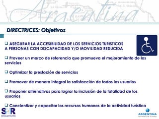 DIRECTRICES: ObjetivosDIRECTRICES: Objetivos
 ASEGURAR LA ACCESIBILIDAD DE LOS SERVICIOS TURISTICOS
A PERSONAS CON DISCAPACIDAD Y/O MOVILIDAD REDUCIDA
 Proveer un marco de referencia que promueva el mejoramiento de los
servicios
 Optimizar la prestación de servicios
 Promover de manera integral la satisfacción de todos los usuarios
 Proponer alternativas para lograr la inclusión de la totalidad de los
usuarios
 Concientizar y capacitar los recursos humanos de la actividad turística
 