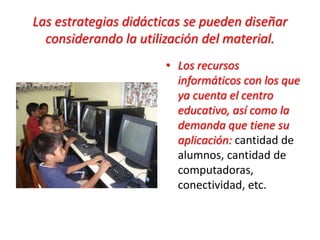 Las estrategias didácticas se pueden diseñar
considerando la utilización del material.
• Los recursos
informáticos con los que
ya cuenta el centro
educativo, así como la
demanda que tiene su
aplicación: cantidad de
alumnos, cantidad de
computadoras,
conectividad, etc.
 