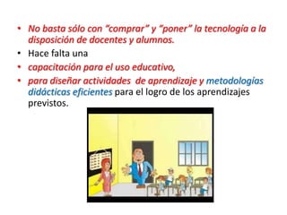 • No basta sólo con “comprar” y “poner” la tecnología a la
disposición de docentes y alumnos.
• Hace falta una
• capacitación para el uso educativo,
• para diseñar actividades de aprendizaje y metodologías
didácticas eficientes para el logro de los aprendizajes
previstos.
 