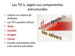 Las TIC’s, según sus componentes
estructurales
• Utilizan un sistema de
símbolos.
• Las TIC’s pueden utilizar:
• Texto
• Sonidos
• Imagen
• Iconos
• Pueden presentarse solos
o de manera articulada
 