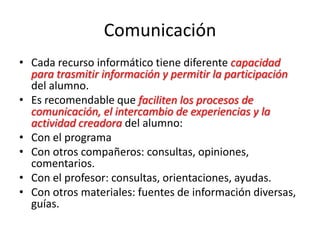Comunicación
• Cada recurso informático tiene diferente capacidad
para trasmitir información y permitir la participación
del alumno.
• Es recomendable que faciliten los procesos de
comunicación, el intercambio de experiencias y la
actividad creadora del alumno:
• Con el programa
• Con otros compañeros: consultas, opiniones,
comentarios.
• Con el profesor: consultas, orientaciones, ayudas.
• Con otros materiales: fuentes de información diversas,
guías.
 