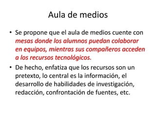 Aula de medios
• Se propone que el aula de medios cuente con
mesas donde los alumnos puedan colaborar
en equipos, mientras sus compañeros acceden
a los recursos tecnológicos.
• De hecho, enfatiza que los recursos son un
pretexto, lo central es la información, el
desarrollo de habilidades de investigación,
redacción, confrontación de fuentes, etc.
 
