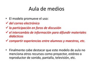 Aula de medios
• El modelo promueve el uso:
 del correo electrónico
 la participación en foros de discusión
 el intercambio de información para difundir materiales
didácticos
 compartir experiencias entre alumnos y maestros, etc.
• Finalmente cabe destacar que este modelo de aula no
menciona otros recursos como proyector, estéreo o
reproductor de sonido, pantalla, televisión, etc.
 