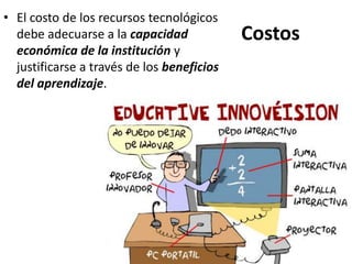 Costos
• El costo de los recursos tecnológicos
debe adecuarse a la capacidad
económica de la institución y
justificarse a través de los beneficios
del aprendizaje.
 