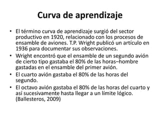 Curva de aprendizaje
• El término curva de aprendizaje surgió del sector
productivo en 1920, relacionado con los procesos de
ensamble de aviones. T.P. Wright publicó un artículo en
1936 para documentar sus observaciones.
• Wright encontró que el ensamble de un segundo avión
de cierto tipo gastaba el 80% de las horas–hombre
gastadas en el ensamble del primer avión.
• El cuarto avión gastaba el 80% de las horas del
segundo.
• El octavo avión gastaba el 80% de las horas del cuarto y
así sucesivamente hasta llegar a un límite lógico.
(Ballesteros, 2009)
 