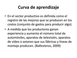 Curva de aprendizaje
• En el sector productivo es definida como el
registro de las mejoras que se producen en los
costos (conjunto de gastos para producir algo).
• A medida que los productores ganan
experiencia y aumenta el número total de
automóviles, aparatos de televisión, aparatos
de vídeo o aviones que sus fábricas y líneas de
montaje producen. (Ballesteros, 2009)
 