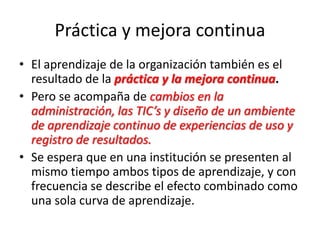 Práctica y mejora continua
• El aprendizaje de la organización también es el
resultado de la práctica y la mejora continua.
• Pero se acompaña de cambios en la
administración, las TIC’s y diseño de un ambiente
de aprendizaje continuo de experiencias de uso y
registro de resultados.
• Se espera que en una institución se presenten al
mismo tiempo ambos tipos de aprendizaje, y con
frecuencia se describe el efecto combinado como
una sola curva de aprendizaje.
 