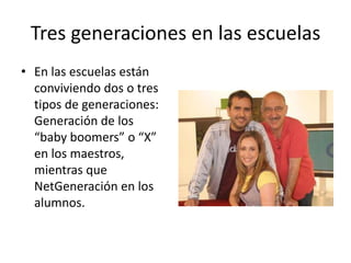 Tres generaciones en las escuelas
• En las escuelas están
conviviendo dos o tres
tipos de generaciones:
Generación de los
“baby boomers” o “X”
en los maestros,
mientras que
NetGeneración en los
alumnos.
 