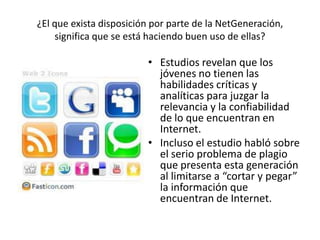 ¿El que exista disposición por parte de la NetGeneración,
significa que se está haciendo buen uso de ellas?
• Estudios revelan que los
jóvenes no tienen las
habilidades críticas y
analíticas para juzgar la
relevancia y la confiabilidad
de lo que encuentran en
Internet.
• Incluso el estudio habló sobre
el serio problema de plagio
que presenta esta generación
al limitarse a “cortar y pegar”
la información que
encuentran de Internet.
 