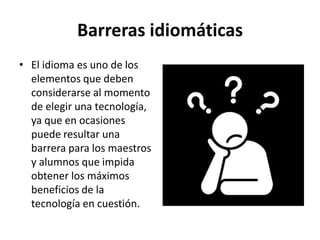 Barreras idiomáticas
• El idioma es uno de los
elementos que deben
considerarse al momento
de elegir una tecnología,
ya que en ocasiones
puede resultar una
barrera para los maestros
y alumnos que impida
obtener los máximos
beneficios de la
tecnología en cuestión.
 