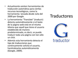 Traductores
• Actualmente existen herramientas de
traducción automática para ciertos
recursos tecnológicos, como la
herramienta lanzada desde Julio del
2009 por Google.
• La herramienta “Translate” (traducir)
detecta automáticamente si el texto
de la página web está en el mismo
idioma que aquél que tiene el usuario
establecido de manera
predeterminada, es decir, se puede
traducir toda una página con tan sólo
un click.
• Además esta herramienta detecta el
tipo de traducciones que
continuamente solicita el usuario,
haciéndoselas automáticamente
(Google, 2009).
 
