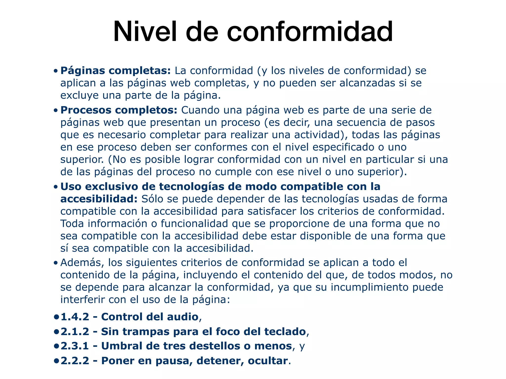 Nivel de conformidad
• Páginas completas: La conformidad (y los niveles de conformidad) se
aplican a las páginas web completas, y no pueden ser alcanzadas si se
excluye una parte de la página.
• Procesos completos: Cuando una página web es parte de una serie de
páginas web que presentan un proceso (es decir, una secuencia de pasos
que es necesario completar para realizar una actividad), todas las páginas
en ese proceso deben ser conformes con el nivel especificado o uno
superior. (No es posible lograr conformidad con un nivel en particular si una
de las páginas del proceso no cumple con ese nivel o uno superior).
• Uso exclusivo de tecnologías de modo compatible con la
accesibilidad: Sólo se puede depender de las tecnologías usadas de forma
compatible con la accesibilidad para satisfacer los criterios de conformidad.
Toda información o funcionalidad que se proporcione de una forma que no
sea compatible con la accesibilidad debe estar disponible de una forma que
sí sea compatible con la accesibilidad.
• Además, los siguientes criterios de conformidad se aplican a todo el
contenido de la página, incluyendo el contenido del que, de todos modos, no
se depende para alcanzar la conformidad, ya que su incumplimiento puede
interferir con el uso de la página:
•1.4.2 - Control del audio,
•2.1.2 - Sin trampas para el foco del teclado,
•2.3.1 - Umbral de tres destellos o menos, y
•2.2.2 - Poner en pausa, detener, ocultar.
 