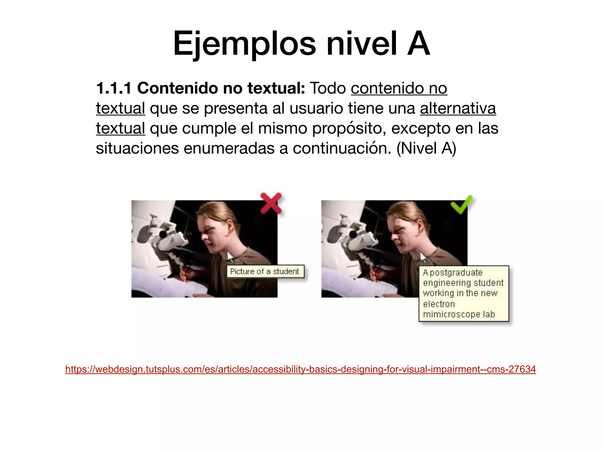 Ejemplos nivel A
1.1.1 Contenido no textual: Todo contenido no
textual que se presenta al usuario tiene una alternativa
textual que cumple el mismo propósito, excepto en las
situaciones enumeradas a continuación. (Nivel A)

https://webdesign.tutsplus.com/es/articles/accessibility-basics-designing-for-visual-impairment--cms-27634
 