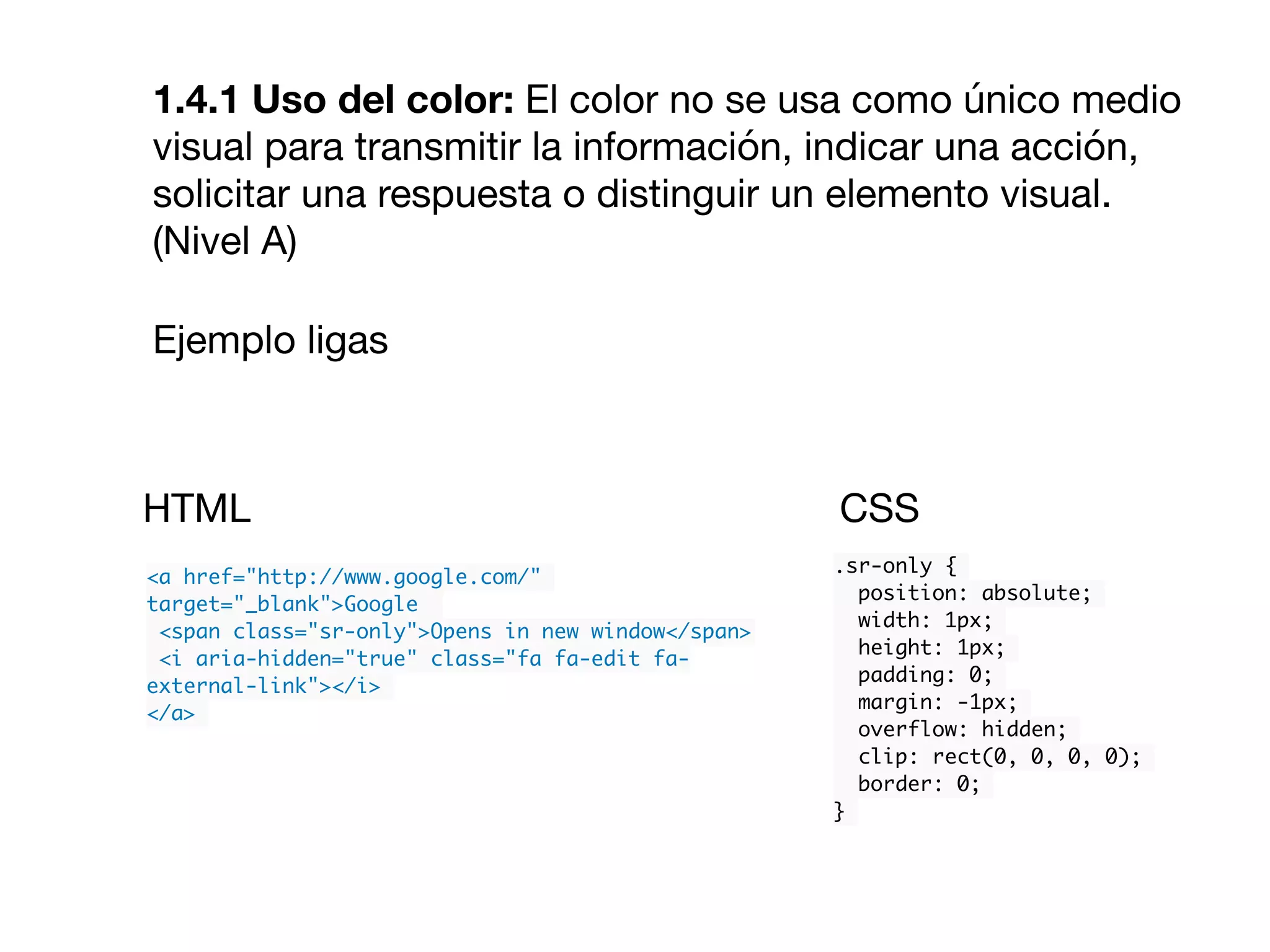 1.4.1 Uso del color: El color no se usa como único medio
visual para transmitir la información, indicar una acción,
solicitar una respuesta o distinguir un elemento visual.
(Nivel A)

Ejemplo ligas

<a href="http://www.google.com/"
target="_blank">Google
<span class="sr-only">Opens in new window</span>
<i aria-hidden="true" class="fa fa-edit fa-
external-link"></i>
</a>
.sr-only {
position: absolute;
width: 1px;
height: 1px;
padding: 0;
margin: -1px;
overflow: hidden;
clip: rect(0, 0, 0, 0);
border: 0;
}
HTML CSS
 