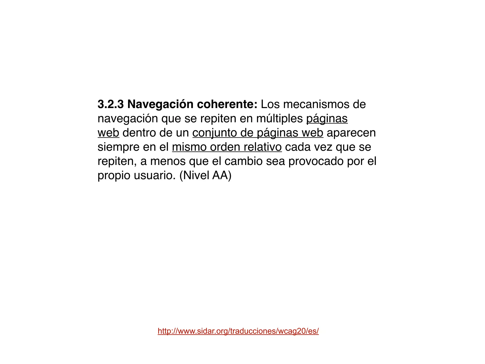 http://www.sidar.org/traducciones/wcag20/es/
3.2.3 Navegación coherente: Los mecanismos de
navegación que se repiten en múltiples páginas
web dentro de un conjunto de páginas web aparecen
siempre en el mismo orden relativo cada vez que se
repiten, a menos que el cambio sea provocado por el
propio usuario. (Nivel AA)
 