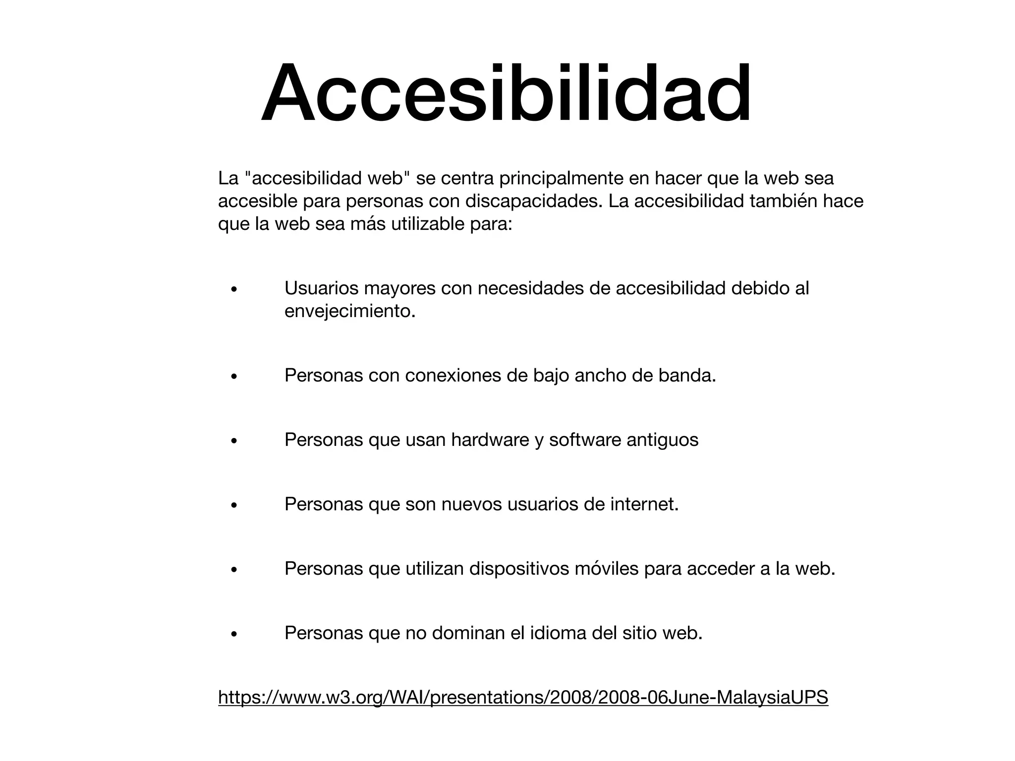 Accesibilidad
La "accesibilidad web" se centra principalmente en hacer que la web sea
accesible para personas con discapacidades. La accesibilidad también hace
que la web sea más utilizable para:

• Usuarios mayores con necesidades de accesibilidad debido al
envejecimiento.

• Personas con conexiones de bajo ancho de banda.

• Personas que usan hardware y software antiguos

• Personas que son nuevos usuarios de internet.

• Personas que utilizan dispositivos móviles para acceder a la web.

• Personas que no dominan el idioma del sitio web.

https://www.w3.org/WAI/presentations/2008/2008-06June-MalaysiaUPS
 