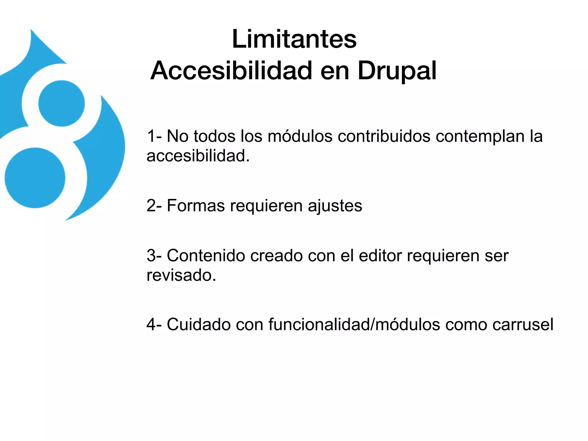 Limitantes
Accesibilidad en Drupal
1- No todos los módulos contribuidos contemplan la
accesibilidad.
2- Formas requieren ajustes
3- Contenido creado con el editor requieren ser
revisado.
4- Cuidado con funcionalidad/módulos como carrusel
 