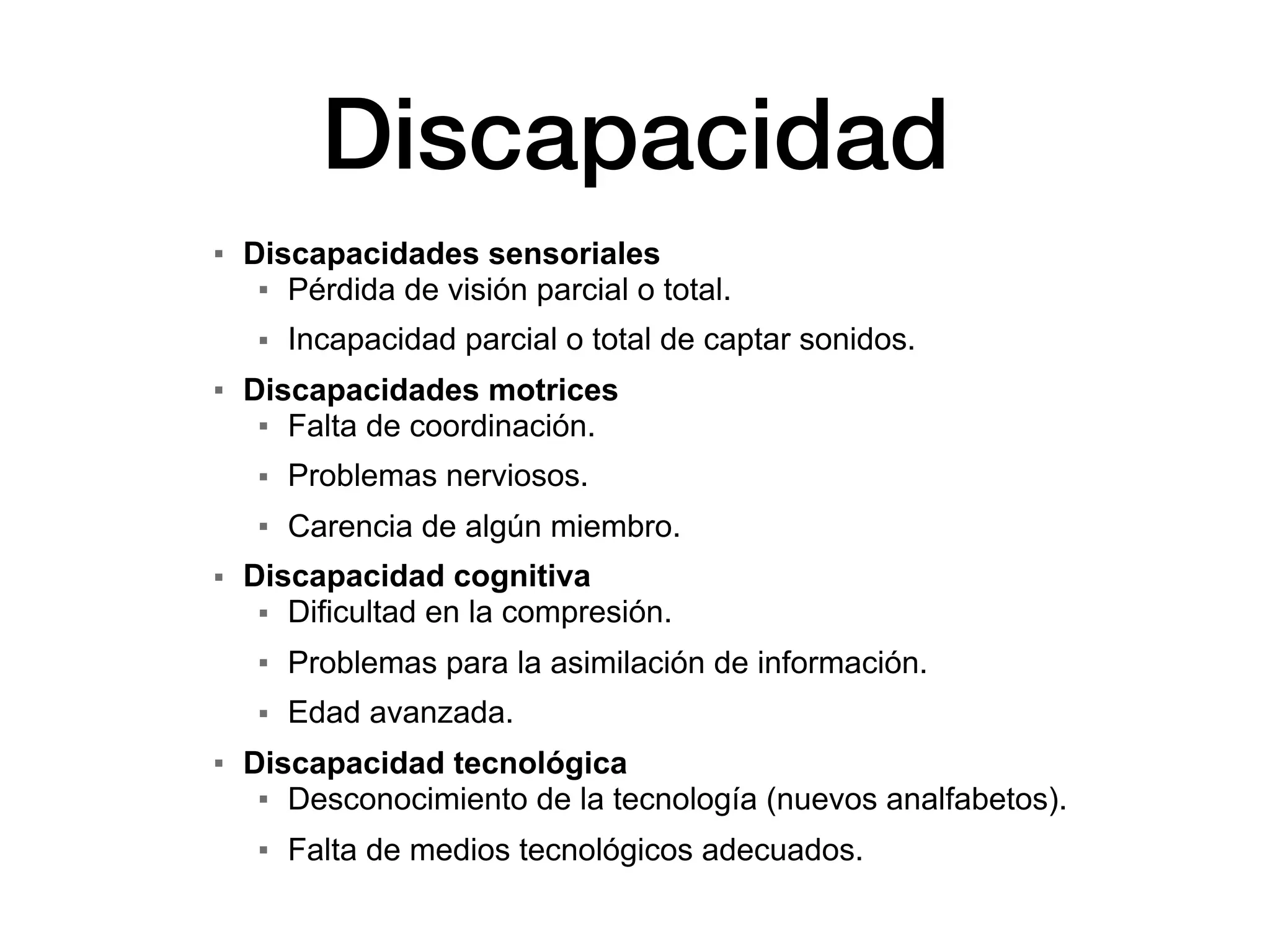 Discapacidad
▪ Discapacidades sensoriales
▪ Pérdida de visión parcial o total.
▪ Incapacidad parcial o total de captar sonidos.
▪ Discapacidades motrices
▪ Falta de coordinación.
▪ Problemas nerviosos.
▪ Carencia de algún miembro.
▪ Discapacidad cognitiva
▪ Dificultad en la compresión.
▪ Problemas para la asimilación de información.
▪ Edad avanzada.
▪ Discapacidad tecnológica
▪ Desconocimiento de la tecnología (nuevos analfabetos).
▪ Falta de medios tecnológicos adecuados.
 