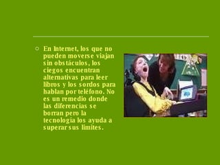 En Internet, los que no pueden moverse viajan sin obstáculos, los ciegos encuentran alternativas para leer libros y los sordos para hablan por teléfono. No es un remedio donde las diferencias se borran pero la tecnología los ayuda a superar sus limites.  