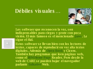 Débiles visuales… Los softwaer que reconocen la voz, son indispensables para ciegos y gente con poca visión. El más famoso es el mencionado  Jaws . Le sigue el Hal. Estos softwaer se llevan bien con los lectores de textos, capaces de reproducir en voz alta textos digitales. Además de  Open   Book   y Cicero. También hay programas que leen páginas web, como el  IBM  Home   Page   Reader . Pero desde la web de CARE se pueden bajar  el navegador parlante  Talkative  Web . 