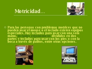 Motricidad … Para las personas con problemas motrices que no pueden usar el mouse o el teclado existen equipos especiales. Hay teclados para usar con una sola mano,  teclados ergonómicos  divididos en dos partes y teclados para usar con los pies o con la boca a través de palitos, entre otras opciones. 