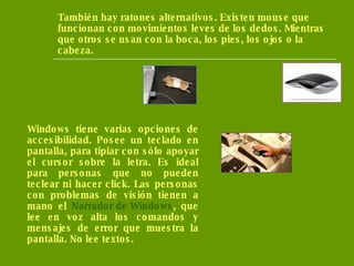 También hay ratones alternativos. Existen mouse que funcionan con movimientos leves de los dedos. Mientras que otros se usan con la boca, los pies, los ojos o la cabeza.  Windows tiene varias opciones de accesibilidad. Posee un teclado en pantalla, para tipiar con sólo apoyar el cursor sobre la letra. Es ideal para personas que no pueden teclear ni hacer click. Las personas con problemas de visión tienen a mano el  Narrador de Windows , que lee en voz alta los comandos y mensajes de error que muestra la pantalla. No lee textos. 