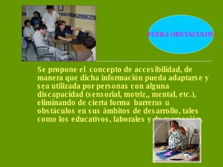 Se propone el  concepto de accesibilidad, de manera que dicha información pueda adaptarse y sea utilizada por personas con alguna discapacidad (sensorial, motriz,, mental, etc.), eliminando de cierta forma  barreras u obstáculos en sus ámbitos de desarrollo, tales como los educativos, laborales y de recreación. FUERA OBSTÁCULOS 