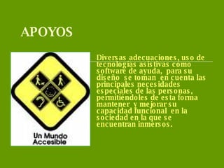 APOYOS Diversas adecuaciones, uso de  tecnologías asistivas como software de ayuda,  para su  diseño  se toman  en cuenta las principales necesidades especiales de las personas,  permitiéndoles de esta forma  mantener  y mejorar su capacidad funcional  en la sociedad en la que se encuentran inmersos. 