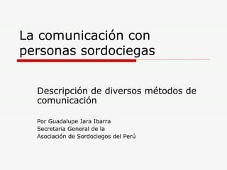 La comunicación con personas sordociegas Descripción de diversos métodos de comunicación Por Guadalupe Jara Ibarra Secretaria General de la Asociación de Sordociegos del Perú 