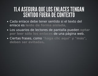 11.4 ASEGURA QUE LOS ENLACES TENGAN 
SENTIDO FUERA DE CONTEXTO 
Cada enlace debe tener sentido si el texto del 
enlace es leído de forma aislada. 
Los usuarios de lectores de pantalla pueden optar 
por leer sólo los enlaces de una página web. 
Ciertas frases, como "haga clic aquí" y "más", 
deben ser evitadas. 
 