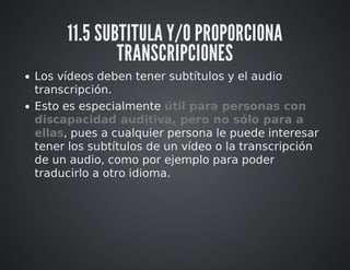 11.5 SUBTITULA Y/O PROPORCIONA 
TRANSCRIPCIONES 
Los vídeos deben tener subtítulos y el audio 
transcripción. 
Esto es especialmente útil para personas con 
discapacidad auditiva, pero no sólo para a 
ellas, pues a cualquier persona le puede interesar 
tener los subtítulos de un vídeo o la transcripción 
de un audio, como por ejemplo para poder 
traducirlo a otro idioma. 
 