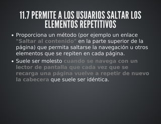 11.7 PERMITE A LOS USUARIOS SALTAR LOS 
ELEMENTOS REPETITIVOS 
Proporciona un método (por ejemplo un enlace 
"Saltar al contenido" en la parte superior de la 
página) que permita saltarse la navegación u otros 
elementos que se repiten en cada página. 
Suele ser molesto cuando se navega con un 
lector de pantalla que cada vez que se 
recarga una página vuelve a repetir de nuevo 
la cabecera que suele ser idéntica. 
 