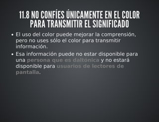 11.8 NO CONFÍES ÚNICAMENTE EN EL COLOR 
PARA TRANSMITIR EL SIGNIFICADO 
El uso del color puede mejorar la comprensión, 
pero no uses sólo el color para transmitir 
información. 
Esa información puede no estar disponible para 
una persona que es daltónica y no estará 
disponible para usuarios de lectores de 
pantalla. 
 