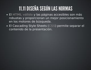 11.11 DISEÑA SEGÚN LAS NORMAS 
El HTML válido y las páginas accesibles son más 
robustas y proporcionan un mejor posicionamiento 
en los motores de búsqueda. 
El Cascading Style Sheets (CSS) permite separar el 
contenido de la presentación. 
 