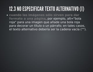 12.3 NO ESPECIFICAR TEXTO ALTERNATIVO (I) 
cuando las imágenes sólo sirven para dar 
formato a una página, por ejemplo, alt="bola 
roja" para una imagen que añade una bola roja 
para decorar un título o un párrafo; en tales casos, 
el texto alternativo debería ser la cadena vacía (""). 
 