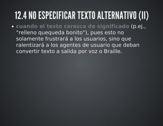 12.4 NO ESPECIFICAR TEXTO ALTERNATIVO (II) 
cuando el texto carezca de significado (p.ej., 
"relleno quequeda bonito"), pues esto no 
solamente frustrará a los usuarios, sino que 
ralentizará a los agentes de usuario que deban 
convertir texto a salida por voz o Braille. 
 