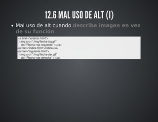 12.6 MAL USO DE ALT (I) 
Mal uso de alt cuando describe imagen en vez 
de su función 
<a href="anterior.html"> 
<img src="./img/flecha-izq.gif" 
alt="Flecha roja izquierda" ></a> 
<a href="indice.html">Índice</a> 
<a href="siguiente.html"> 
<img src="./img/flecha-der.gif" 
alt="Flecha roja derecha" ></a> 
 