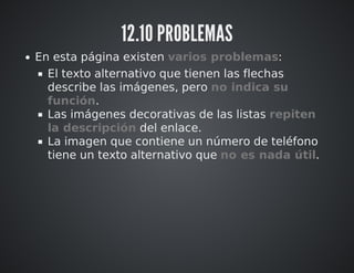12.10 PROBLEMAS 
En esta página existen varios problemas: 
El texto alternativo que tienen las flechas 
describe las imágenes, pero no indica su 
función. 
Las imágenes decorativas de las listas repiten 
la descripción del enlace. 
La imagen que contiene un número de teléfono 
tiene un texto alternativo que no es nada útil. 
 