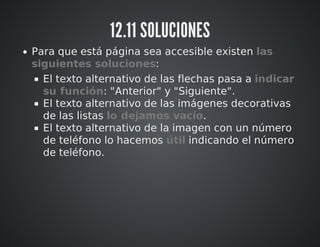 12.11 SOLUCIONES 
Para que está página sea accesible existen las 
siguientes soluciones: 
El texto alternativo de las flechas pasa a indicar 
su función: "Anterior" y "Siguiente". 
El texto alternativo de las imágenes decorativas 
de las listas lo dejamos vacío. 
El texto alternativo de la imagen con un número 
de teléfono lo hacemos útil indicando el número 
de teléfono. 
 